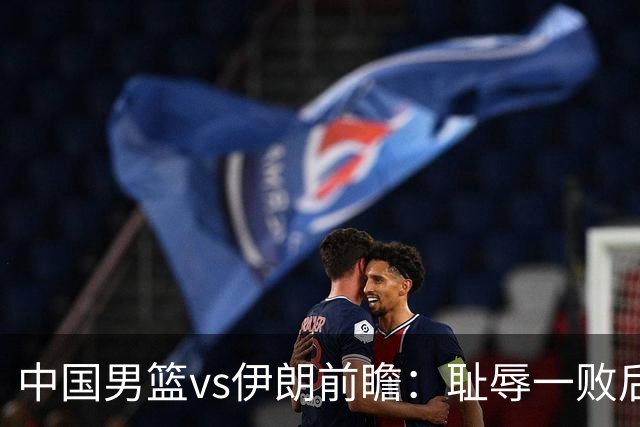 中国男篮vs伊朗前瞻：耻辱一败后需振作 胡金秋率队全力争铜牌